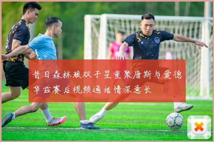 昔日森林狼双子星重聚唐斯与爱德华兹赛后视频通话情深意长