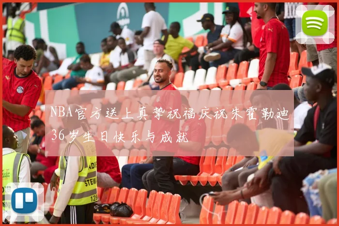 NBA官方送上真挚祝福庆祝朱霍勒迪36岁生日快乐与成就