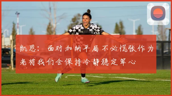 凯恩：面对加纳平局不必慌张作为老将我们会保持冷静稳定军心