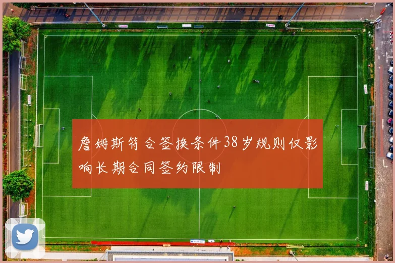 詹姆斯符合签换条件38岁规则仅影响长期合同签约限制