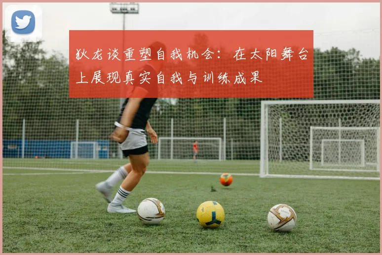 狄龙谈重塑自我机会：在太阳舞台上展现真实自我与训练成果