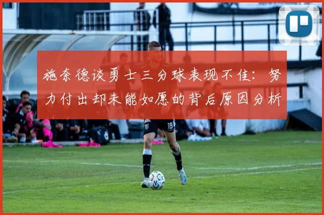 施奈德谈勇士三分球表现不佳：努力付出却未能如愿的背后原因分析