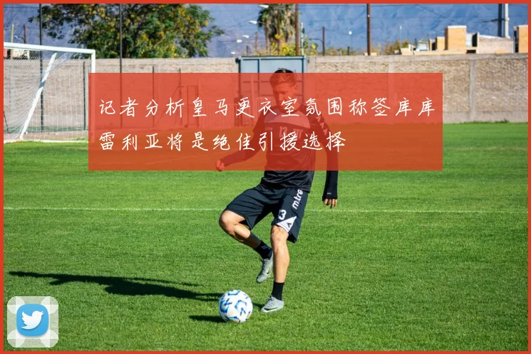 记者分析皇马更衣室氛围称签库库雷利亚将是绝佳引援选择
