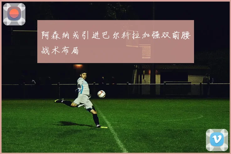 阿森纳或引进巴尔科拉加强双前腰战术布局