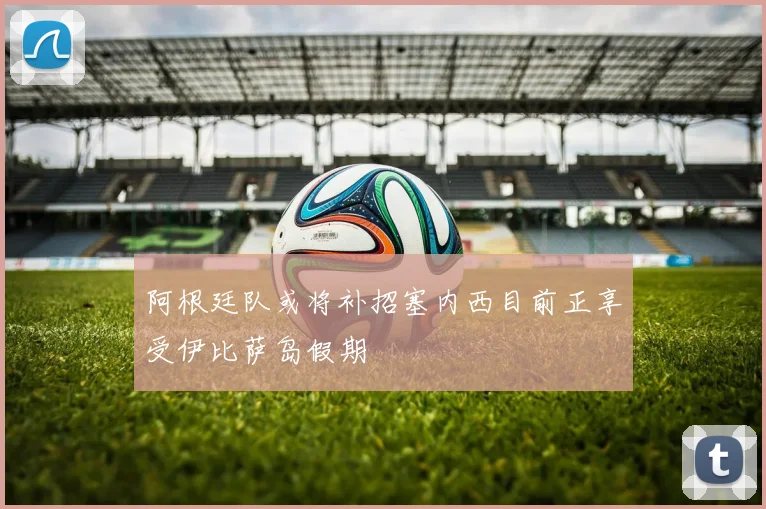 阿根廷队或将补招塞内西目前正享受伊比萨岛假期