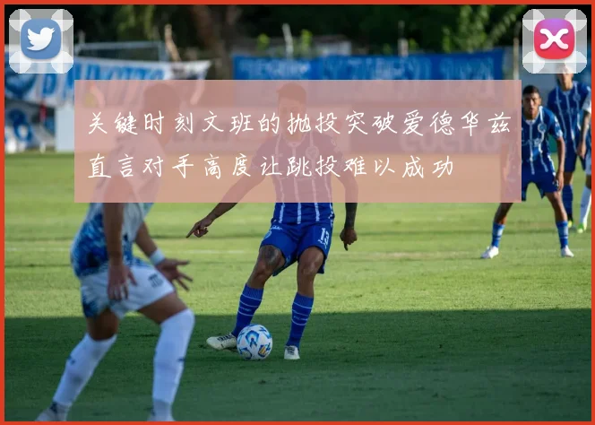 关键时刻文班的抛投突破爱德华兹直言对手高度让跳投难以成功