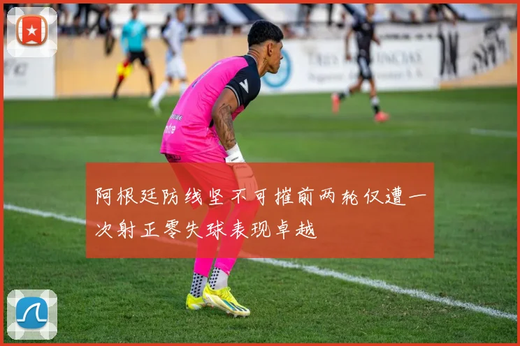 阿根廷防线坚不可摧前两轮仅遭一次射正零失球表现卓越