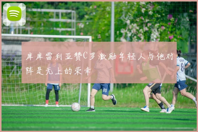 库库雷利亚赞C罗激励年轻人与他对阵是无上的荣幸