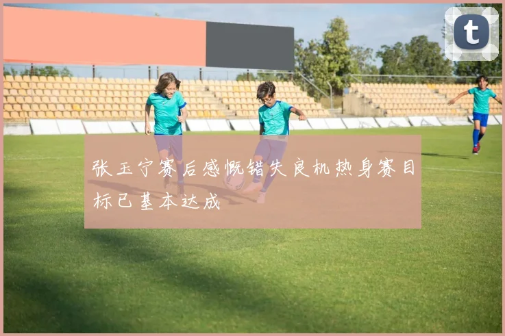 张玉宁赛后感慨错失良机热身赛目标已基本达成