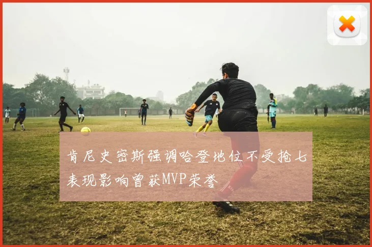 肯尼史密斯强调哈登地位不受抢七表现影响曾获MVP荣誉