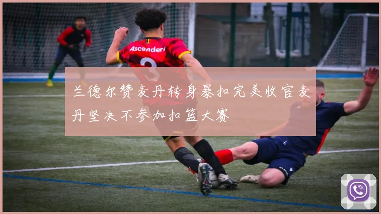 兰德尔赞麦丹转身暴扣完美收官麦丹坚决不参加扣篮大赛