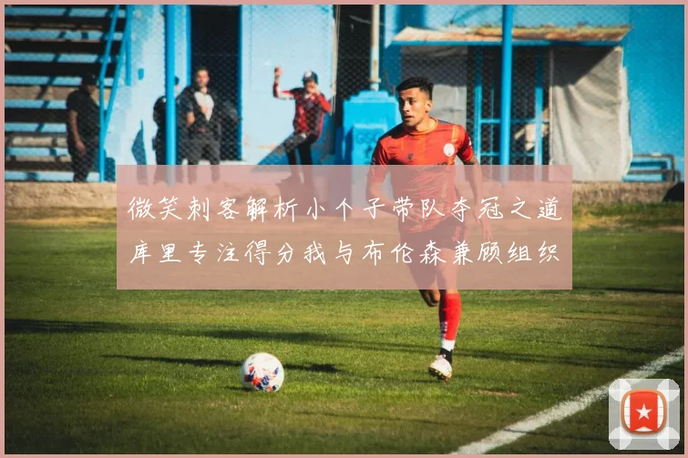 微笑刺客解析小个子带队夺冠之道库里专注得分我与布伦森兼顾组织与得分