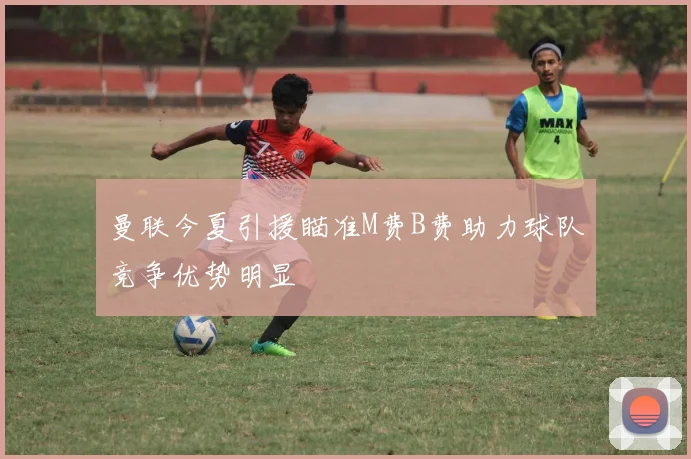 曼联今夏引援瞄准M费B费助力球队竞争优势明显