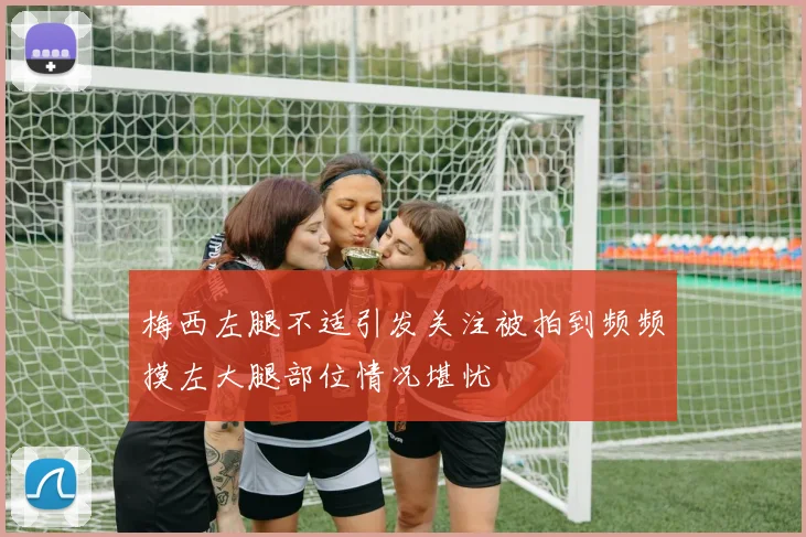 梅西左腿不适引发关注被拍到频频摸左大腿部位情况堪忧
