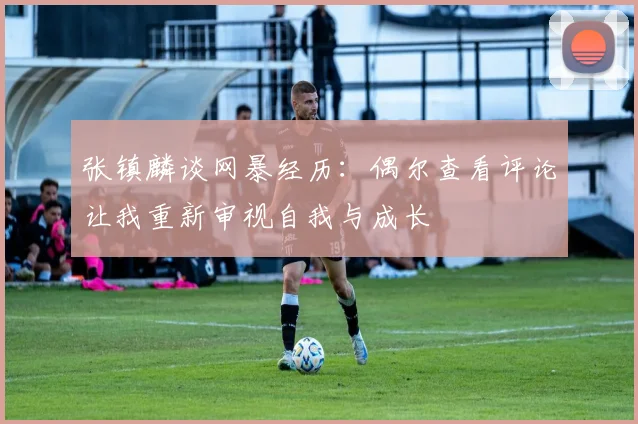 张镇麟谈网暴经历：偶尔查看评论让我重新审视自我与成长