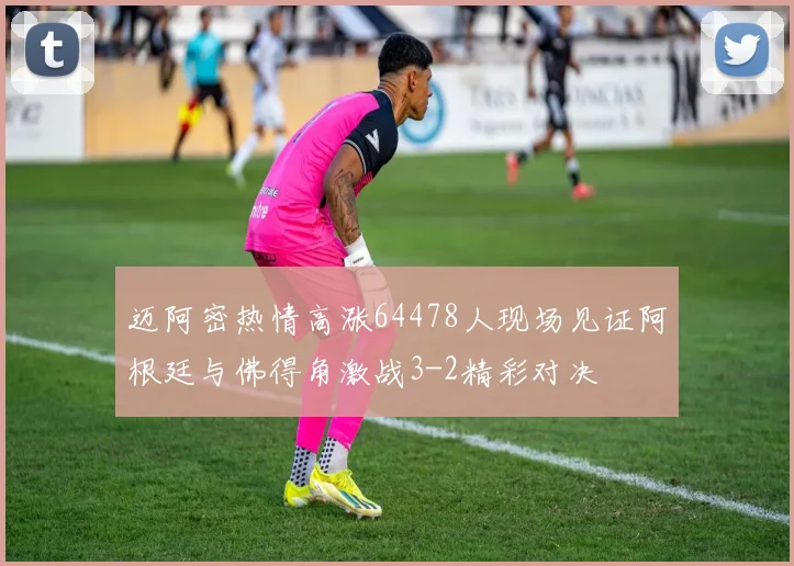 迈阿密热情高涨64478人现场见证阿根廷与佛得角激战3-2精彩对决