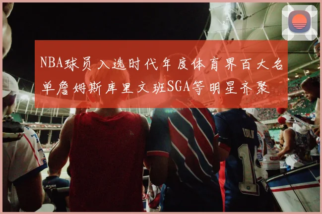 NBA球员入选时代年度体育界百大名单詹姆斯库里文班SGA等明星齐聚